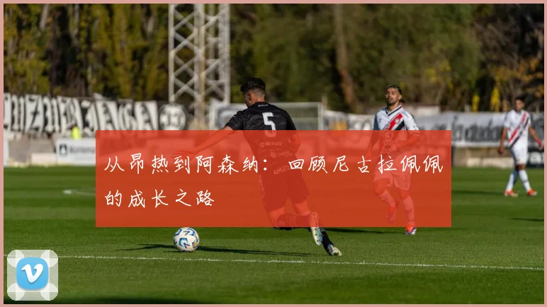 从昂热到阿森纳：回顾尼古拉佩佩的成长之路