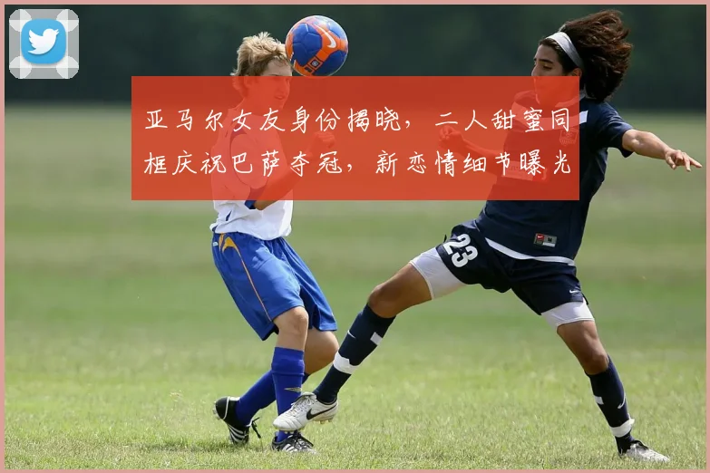 亚马尔女友身份揭晓，二人甜蜜同框庆祝巴萨夺冠，新恋情细节曝光