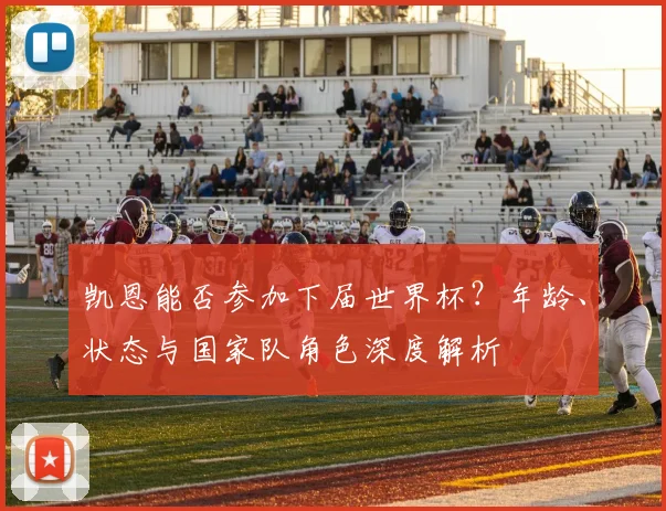 凯恩能否参加下届世界杯？年龄、状态与国家队角色深度解析
