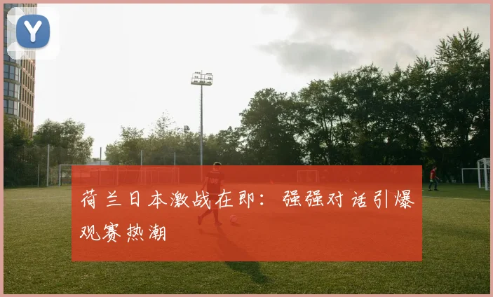 荷兰日本激战在即：强强对话引爆观赛热潮