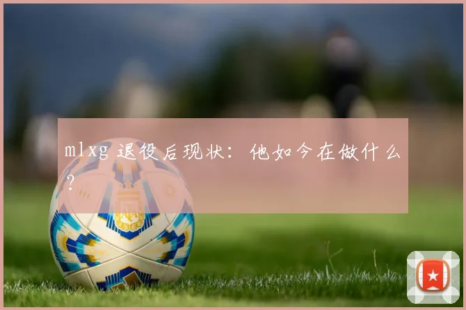 mlxg 退役后现状：他如今在做什么？