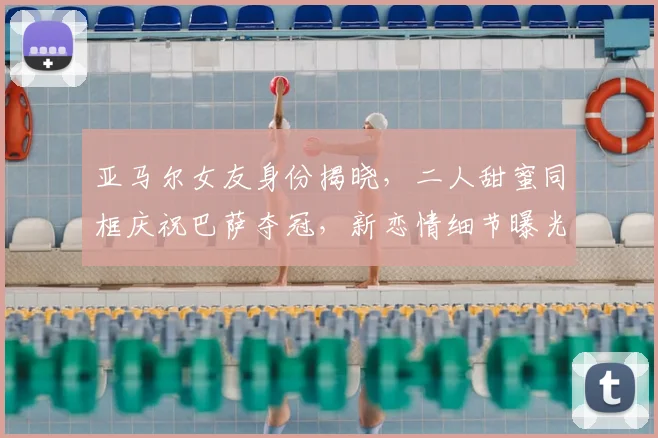 亚马尔女友身份揭晓，二人甜蜜同框庆祝巴萨夺冠，新恋情细节曝光